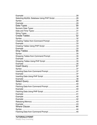 TUTORIALS POINT
Simply Easy Learning
Example: ..................................................................................................28
Selecting MySQL Database Using PHP Script:........................................28
Syntax: .....................................................................................................28
Example: ..................................................................................................29
Data Types ............................................................................ 30
Numeric Data Types:................................................................................30
Date and Time Types:..............................................................................31
String Types:............................................................................................31
Create Tables ........................................................................ 32
Syntax: .....................................................................................................32
Creating Tables from Command Prompt:.................................................32
Example: ..................................................................................................33
Creating Tables Using PHP Script: ..........................................................33
Example: ..................................................................................................33
Drop Tables ........................................................................... 35
Syntax: .....................................................................................................35
Dropping Tables from Command Prompt:................................................35
Example: ..................................................................................................35
Dropping Tables Using PHP Script: .........................................................35
Example: ..................................................................................................35
Insert Query........................................................................... 37
Syntax: .....................................................................................................37
Inserting Data from Command Prompt:....................................................37
Example: ..................................................................................................37
Inserting Data Using PHP Script: .............................................................38
Example: ..................................................................................................38
Select Query.......................................................................... 40
Syntax: .....................................................................................................40
Fetching Data from Command Prompt:....................................................40
Example: ..................................................................................................40
Fetching Data Using PHP Script: .............................................................41
Example: ..................................................................................................41
Example: ..................................................................................................42
Example: ..................................................................................................42
Releasing Memory: ..................................................................................43
Example: ..................................................................................................43
Where Clause ........................................................................ 44
Syntax: .....................................................................................................44
Fetching Data from Command Prompt:....................................................45
 
