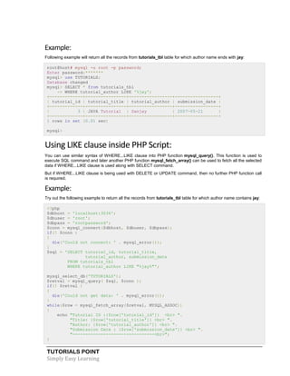 TUTORIALS POINT
Simply Easy Learning
Example:
Following example will return all the records from tutorials_tbl table for which author name ends with jay:
root@host# mysql -u root -p password;
Enter password:*******
mysql> use TUTORIALS;
Database changed
mysql> SELECT * from tutorials_tbl
-> WHERE tutorial_author LIKE '%jay';
+-------------+----------------+-----------------+-----------------+
| tutorial_id | tutorial_title | tutorial_author | submission_date |
+-------------+----------------+-----------------+-----------------+
| 3 | JAVA Tutorial | Sanjay | 2007-05-21 |
+-------------+----------------+-----------------+-----------------+
1 rows in set (0.01 sec)
mysql>
Using LIKE clause inside PHP Script:
You can use similar syntax of WHERE...LIKE clause into PHP function mysql_query(). This function is used to
execute SQL command and later another PHP function mysql_fetch_array() can be used to fetch all the selected
data if WHERE...LIKE clause is used along with SELECT command.
But if WHERE...LIKE clause is being used with DELETE or UPDATE command, then no further PHP function call
is required.
Example:
Try out the following example to return all the records from tutorials_tbl table for which author name contains jay:
<?php
$dbhost = 'localhost:3036';
$dbuser = 'root';
$dbpass = 'rootpassword';
$conn = mysql_connect($dbhost, $dbuser, $dbpass);
if(! $conn )
{
die('Could not connect: ' . mysql_error());
}
$sql = 'SELECT tutorial_id, tutorial_title,
tutorial_author, submission_date
FROM tutorials_tbl
WHERE tutorial_author LIKE "%jay%"';
mysql_select_db('TUTORIALS');
$retval = mysql_query( $sql, $conn );
if(! $retval )
{
die('Could not get data: ' . mysql_error());
}
while($row = mysql_fetch_array($retval, MYSQL_ASSOC))
{
echo "Tutorial ID :{$row['tutorial_id']} <br> ".
"Title: {$row['tutorial_title']} <br> ".
"Author: {$row['tutorial_author']} <br> ".
"Submission Date : {$row['submission_date']} <br> ".
"--------------------------------<br>";
}
 