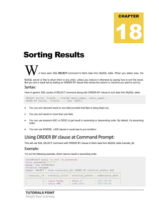 TUTORIALS POINT
Simply Easy Learning
Sorting Results
We have seen SQL SELECT command to fetch data from MySQL table. When you select rows, the
MySQL server is free to return them in any order, unless you instruct it otherwise by saying how to sort the result.
But you sort a result set by adding an ORDER BY clause that names the column or columns you want to sort by.
Syntax:
Here is generic SQL syntax of SELECT command along with ORDER BY clause to sort data from MySQL table:
SELECT field1, field2,...fieldN table_name1, table_name2...
ORDER BY field1, [field2...] [ASC [DESC]]
 You can sort returned result on any field provided that filed is being listed out.
 You can sort result on more than one field.
 You can use keyword ASC or DESC to get result in ascending or descending order. By default, it's ascending
order.
 You can use WHERE...LIKE clause in usual way to put condition.
Using ORDER BY clause at Command Prompt:
This will use SQL SELECT command with ORDER BY clause to fetch data from MySQL table tutorials_tbl.
Example:
Try out the following example, which returns result in ascending order.
root@host# mysql -u root -p password;
Enter password:*******
mysql> use TUTORIALS;
Database changed
mysql> SELECT * from tutorials_tbl ORDER BY tutorial_author ASC
+-------------+----------------+-----------------+-----------------+
| tutorial_id | tutorial_title | tutorial_author | submission_date |
+-------------+----------------+-----------------+-----------------+
| 2 | Learn MySQL | Abdul S | 2007-05-24 |
| 1 | Learn PHP | John Poul | 2007-05-24 |
CHAPTER
18
 