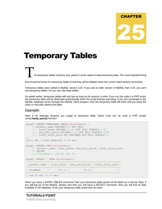 TUTORIALS POINT
Simply Easy Learning
Temporary Tables
The temporary tables could be very useful in some cases to keep temporary data. The most important thing
that should be known for temporary tables is that they will be deleted when the current client session terminates.
Temporary tables were added in MySQL version 3.23. If you use an older version of MySQL than 3.23, you can't
use temporary tables, but you can use heap tables.
As stated earlier, temporary tables will only last as long as the session is alive. If you run the code in a PHP script,
the temporary table will be destroyed automatically when the script finishes executing. If you are connected to the
MySQL database server through the MySQL client program, then the temporary table will exist until you close the
client or manually destroy the table.
Example:
Here is an example showing you usage of temporary table. Same code can be used in PHP scripts
using mysql_query() function.
mysql> CREATE TEMPORARY TABLE SalesSummary (
-> product_name VARCHAR(50) NOT NULL
-> , total_sales DECIMAL(12,2) NOT NULL DEFAULT 0.00
-> , avg_unit_price DECIMAL(7,2) NOT NULL DEFAULT 0.00
-> , total_units_sold INT UNSIGNED NOT NULL DEFAULT 0
);
Query OK, 0 rows affected (0.00 sec)
mysql> INSERT INTO SalesSummary
-> (product_name, total_sales, avg_unit_price, total_units_sold)
-> VALUES
-> ('cucumber', 100.25, 90, 2);
mysql> SELECT * FROM SalesSummary;
+--------------+-------------+----------------+------------------+
| product_name | total_sales | avg_unit_price | total_units_sold |
+--------------+-------------+----------------+------------------+
| cucumber | 100.25 | 90.00 | 2 |
+--------------+-------------+----------------+------------------+
1 row in set (0.00 sec)
When you issue a SHOW TABLES command, then your temporary table would not be listed out in the list. Now, if
you will log out of the MySQL session and then you will issue a SELECT command, then you will find no data
available in the database. Even your temporary table would also not exist.
CHAPTER
25
 