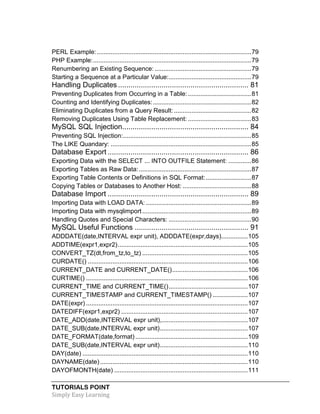 TUTORIALS POINT
Simply Easy Learning
PERL Example:........................................................................................79
PHP Example:..........................................................................................79
Renumbering an Existing Sequence: .......................................................79
Starting a Sequence at a Particular Value:...............................................79
Handling Duplicates ............................................................... 81
Preventing Duplicates from Occurring in a Table: ....................................81
Counting and Identifying Duplicates:........................................................82
Eliminating Duplicates from a Query Result:............................................82
Removing Duplicates Using Table Replacement: ....................................83
MySQL SQL Injection............................................................. 84
Preventing SQL Injection:.........................................................................85
The LIKE Quandary: ................................................................................85
Database Export .................................................................... 86
Exporting Data with the SELECT ... INTO OUTFILE Statement: .............86
Exporting Tables as Raw Data:................................................................87
Exporting Table Contents or Definitions in SQL Format:..........................87
Copying Tables or Databases to Another Host: .......................................88
Database Import .................................................................... 89
Importing Data with LOAD DATA: ............................................................89
Importing Data with mysqlimport ..............................................................89
Handling Quotes and Special Characters: ...............................................90
MySQL Useful Functions ....................................................... 91
ADDDATE(date,INTERVAL expr unit), ADDDATE(expr,days)...............105
ADDTIME(expr1,expr2)..........................................................................105
CONVERT_TZ(dt,from_tz,to_tz) ............................................................105
CURDATE() ...........................................................................................106
CURRENT_DATE and CURRENT_DATE()...........................................106
CURTIME() ............................................................................................106
CURRENT_TIME and CURRENT_TIME().............................................107
CURRENT_TIMESTAMP and CURRENT_TIMESTAMP() ....................107
DATE(expr) ............................................................................................107
DATEDIFF(expr1,expr2) ........................................................................107
DATE_ADD(date,INTERVAL expr unit),.................................................107
DATE_SUB(date,INTERVAL expr unit)..................................................107
DATE_FORMAT(date,format)................................................................109
DATE_SUB(date,INTERVAL expr unit)..................................................110
DAY(date) ..............................................................................................110
DAYNAME(date)....................................................................................110
DAYOFMONTH(date) ............................................................................111
 