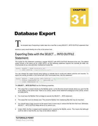 TUTORIALS POINT
Simply Easy Learning
Database Export
The simplest way of exporting a table data into a text file is using SELECT...INTO OUTFILE statement that
exports a query result directly into a file on the server host.
Exporting Data with the SELECT ... INTO OUTFILE
Statement:
The syntax for this statement combines a regular SELECT with INTO OUTFILE filename at the end. The default
output format is the same as for LOAD DATA, so the following statement exports the tutorials_tbl table into
/tmp/tutorials.txt as a tab-delimited, linefeed-terminated file:
mysql> SELECT * FROM tutorials_tbl
-> INTO OUTFILE '/tmp/tutorials.txt';
You can change the output format using options to indicate how to quote and delimit columns and records. To
export the tutorial_tbl table in CSV format with CRLF-terminated lines, use this statement:
mysql> SELECT * FROM passwd INTO OUTFILE '/tmp/tutorials.txt'
-> FIELDS TERMINATED BY ',' ENCLOSED BY '"'
-> LINES TERMINATED BY 'rn';
The SELECT ... INTO OUTFILE has the following properties:
 The output file is created directly by the MySQL server, so the filename should indicate where you want the file
to be written on the server host. There is no LOCAL version of the statement analogous to the LOCAL version
of LOAD DATA.
 You must have the MySQL FILE privilege to execute the SELECT ... INTO statement.
 The output file must not already exist. This prevents MySQL from clobbering files that may be important.
 You should have a login account on the server host or some way to retrieve the file from that host. Otherwise,
SELECT ... INTO OUTFILE likely will be of no value to you.
 Under UNIX, the file is created world readable and is owned by the MySQL server. This means that although
you'll be able to read the file, you may not be able to delete it.
CHAPTER
31
 
