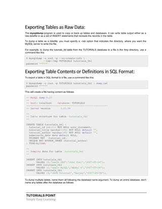 TUTORIALS POINT
Simply Easy Learning
Exporting Tables as Raw Data:
The mysqldump program is used to copy or back up tables and databases. It can write table output either as a
raw datafile or as a set of INSERT statements that recreate the records in the table.
To dump a table as a datafile, you must specify a --tab option that indicates the directory, where you want the
MySQL server to write the file.
For example, to dump the tutorials_tbl table from the TUTORIALS database to a file in the /tmp directory, use a
command like this:
$ mysqldump -u root -p --no-create-info 
--tab=/tmp TUTORIALS tutorials_tbl
password ******
Exporting Table Contents or Definitions in SQL Format:
To export a table in SQL format to a file, use a command like this:
$ mysqldump -u root -p TUTORIALS tutorials_tbl > dump.txt
password ******
This will create a file having content as follows:
-- MySQL dump 8.23
--
-- Host: localhost Database: TUTORIALS
---------------------------------------------------------
-- Server version 3.23.58
--
-- Table structure for table `tutorials_tbl`
--
CREATE TABLE tutorials_tbl (
tutorial_id int(11) NOT NULL auto_increment,
tutorial_title varchar(100) NOT NULL default '',
tutorial_author varchar(40) NOT NULL default '',
submission_date date default NULL,
PRIMARY KEY (tutorial_id),
UNIQUE KEY AUTHOR_INDEX (tutorial_author)
) TYPE=MyISAM;
--
-- Dumping data for table `tutorials_tbl`
--
INSERT INTO tutorials_tbl
VALUES (1,'Learn PHP','John Poul','2007-05-24');
INSERT INTO tutorials_tbl
VALUES (2,'Learn MySQL','Abdul S','2007-05-24');
INSERT INTO tutorials_tbl
VALUES (3,'JAVA Tutorial','Sanjay','2007-05-06');
To dump multiple tables, name them all following the database name argument. To dump an entire database, don't
name any tables after the database as follows:
 
