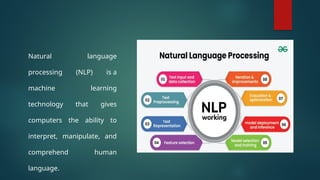 Natural language
processing (NLP) is a
machine learning
technology that gives
computers the ability to
interpret, manipulate, and
comprehend human
language.
 