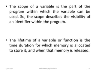 • The scope of a variable is the part of the
program within which the variable can be
used. So, the scope describes the visibility of
an identifier within the program.
• The lifetime of a variable or function is the
time duration for which memory is allocated
to store it, and when that memory is released.
6/30/2020 NIMMY RAJU,AP,VKCET,TVM 58
 