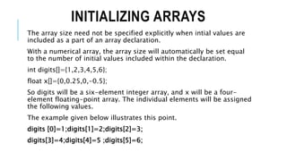 INITIALIZING ARRAYS
The array size need not be specified explicitly when intial values are
included as a part of an array declaration.
With a numerical array, the array size will automatically be set equal
to the number of initial values included within the declaration.
int digits[]={1,2,3,4,5,6};
float x[]={0,0.25,0,-0.5};
So digits will be a six-element integer array, and x will be a four-
element floating-point array. The individual elements will be assigned
the following values.
The example given below illustrates this point.
digits [0]=1;digits[1]=2;digits[2]=3;
digits[3]=4;digits[4]=5 ;digits[5]=6;
 