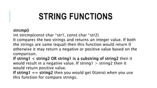 STRING FUNCTIONS
strcmp()
int strcmp(const char *str1, const char *str2)
It compares the two strings and returns an integer value. If both
the strings are same (equal) then this function would return 0
otherwise it may return a negative or positive value based on the
comparison.
If string1 < string2 OR string1 is a substring of string2 then it
would result in a negative value. If string1 > string2 then it
would return positive value.
If string1 == string2 then you would get 0(zero) when you use
this function for compare strings.
 