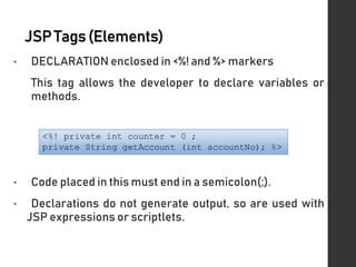 JSPTags(Elements)
• DECLARATION enclosed in <%! and %> markers
This tag allows the developer to declare variables or
methods.
• Code placed in this must end in a semicolon(;).
• Declarations do not generate output, so are used with
JSP expressions or scriptlets.
 