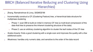 BIRCH (Balanced Iterative Reducing and Clustering Using
Hierarchies)
■ Zhang, Ramakrishnan & Livny, SIGMOD’96
■ Incrementally construct a CF (Clustering Feature) tree, a hierarchical data structure for
multiphase clustering
■ Phase 1: scan DB to build an initial in-memory CF tree (a multi-level compression of the
data that tries to preserve the inherent clustering structure of the data)
■ Phase 2: use an arbitrary clustering algorithm to cluster the leaf nodes of the CF-tree
■ Scales linearly: finds a good clustering with a single scan and improves the quality with a few
additional scans
■ Weakness: handles only numeric data, and sensitive to the order of the data record
76
 