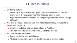 CF-Tree in BIRCH
■ Clustering feature:
■ Summary of the statistics for a given subcluster: the 0-th, 1st, and 2nd
moments of the subcluster from the statistical point of view
■ Registers crucial measurements for computing cluster and utilizes storage
efficiently
■ A CF tree is a height-balanced tree that stores the clustering features for a
hierarchical clustering
■ A nonleaf node in a tree has descendants or “children”
■ The nonleaf nodes store sums of the CFs of their children
■ A CF tree has two parameters
■ Branching factor: max # of children
■ Threshold: max diameter of sub-clusters stored at the leaf nodes
78
 