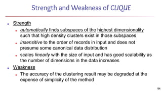 94
Strength and Weakness of CLIQUE
■ Strength
■ automatically finds subspaces of the highest dimensionality
such that high density clusters exist in those subspaces
■ insensitive to the order of records in input and does not
presume some canonical data distribution
■ scales linearly with the size of input and has good scalability as
the number of dimensions in the data increases
■ Weakness
■ The accuracy of the clustering result may be degraded at the
expense of simplicity of the method
 
