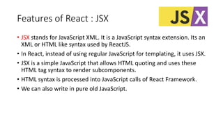 Features of React : JSX
• JSX stands for JavaScript XML. It is a JavaScript syntax extension. Its an
XML or HTML like syntax used by ReactJS.
• In React, instead of using regular JavaScript for templating, it uses JSX.
• JSX is a simple JavaScript that allows HTML quoting and uses these
HTML tag syntax to render subcomponents.
• HTML syntax is processed into JavaScript calls of React Framework.
• We can also write in pure old JavaScript.
 