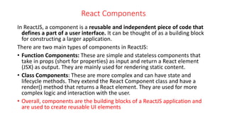 React Components
In ReactJS, a component is a reusable and independent piece of code that
defines a part of a user interface. It can be thought of as a building block
for constructing a larger application.
There are two main types of components in ReactJS:
• Function Components: These are simple and stateless components that
take in props (short for properties) as input and return a React element
(JSX) as output. They are mainly used for rendering static content.
• Class Components: These are more complex and can have state and
lifecycle methods. They extend the React Component class and have a
render() method that returns a React element. They are used for more
complex logic and interaction with the user.
• Overall, components are the building blocks of a ReactJS application and
are used to create reusable UI elements
 