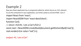 Example 2
Now your React application has a component called Car, which returns an <h2> element.
To use this component in your application, use similar syntax as normal HTML: <Car />
import React from 'react';
import ReactDOM from 'react-dom/client';
function Car()
{ return <h2>Hi, I am a Car!</h2>;}
const root = ReactDOM.createRoot(document.getElementById('root'));
root.render(<Car color="red"/>);
output: Hi, I am a Car!
 
