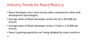 Industry Trends for React/React.js
• React developers earn more money when compared to other web
development technologies.
• Average salary of React developer across the US is $91,000 per
annum.
• Average salary of React developer across in India is 7,25,000 per
annum.
• React is gaining popularity and being adopted by many countries.
• :
 
