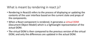 What is meant by rendering in react js?
• Rendering in ReactJS refers to the process of displaying or updating the
contents of the user interface based on the current state and props of
the components.
• When a React component is rendered, it generates a virtual DOM
(Document Object Model) which is a lightweight representation of the
actual DOM.
• The virtual DOM is then compared to the previous version of the virtual
DOM, and only the differences are updated in the actual DOM.
 