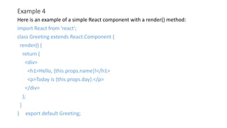 Example 4
Here is an example of a simple React component with a render() method:
import React from 'react';
class Greeting extends React.Component {
render() {
return (
<div>
<h1>Hello, {this.props.name}!</h1>
<p>Today is {this.props.day}.</p>
</div>
);
}
} export default Greeting;
 