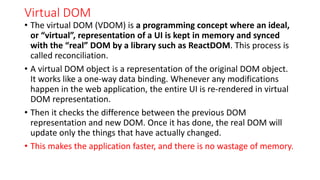 Virtual DOM
• The virtual DOM (VDOM) is a programming concept where an ideal,
or “virtual”, representation of a UI is kept in memory and synced
with the “real” DOM by a library such as ReactDOM. This process is
called reconciliation.
• A virtual DOM object is a representation of the original DOM object.
It works like a one-way data binding. Whenever any modifications
happen in the web application, the entire UI is re-rendered in virtual
DOM representation.
• Then it checks the difference between the previous DOM
representation and new DOM. Once it has done, the real DOM will
update only the things that have actually changed.
• This makes the application faster, and there is no wastage of memory.
 