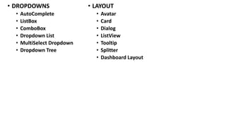 • DROPDOWNS
• AutoComplete
• ListBox
• ComboBox
• Dropdown List
• MultiSelect Dropdown
• Dropdown Tree
• LAYOUT
• Avatar
• Card
• Dialog
• ListView
• Tooltip
• Splitter
• Dashboard Layout
 
