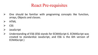 React Pre-requisites
 One should be familiar with programing concepts like function,
arrays, Objects and classes.
 HTML
 CSS
 JavaScript
 Understanding of ES6 (ES6 stands for ECMAScript 6. ECMAScript was
created to standardize JavaScript, and ES6 is the 6th version of
ECMAScript )
 