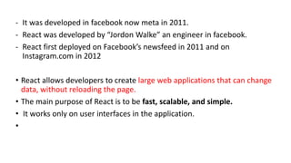 - It was developed in facebook now meta in 2011.
- React was developed by “Jordon Walke” an engineer in facebook.
- React first deployed on Facebook’s newsfeed in 2011 and on
Instagram.com in 2012
• React allows developers to create large web applications that can change
data, without reloading the page.
• The main purpose of React is to be fast, scalable, and simple.
• It works only on user interfaces in the application.
•
 
