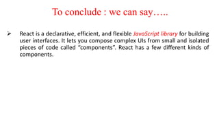 To conclude : we can say…..
 React is a declarative, efficient, and flexible JavaScript library for building
user interfaces. It lets you compose complex UIs from small and isolated
pieces of code called “components”. React has a few different kinds of
components.
 