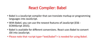 React Compiler: Babel
• Babel is a JavaScript compiler that can translate markup or programming
languages into JavaScript.
• With Babel, you can use the newest features of JavaScript (ES6 -
ECMAScript 2015).
• Babel is available for different conversions. React uses Babel to convert
JSX into JavaScript.
• Please note that <script type="text/babel"> is needed for using Babel.
 