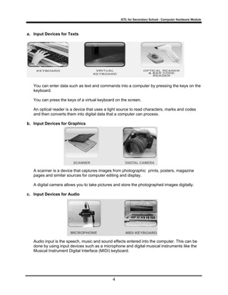 ICTL for Secondary School - Computer Hardware Module

a. Input Devices for Texts

You can enter data such as text and commands into a computer by pressing the keys on the
keyboard.
You can press the keys of a virtual keyboard on the screen.
An optical reader is a device that uses a light source to read characters, marks and codes
and then converts them into digital data that a computer can process.
b. Input Devices for Graphics

A scanner is a device that captures images from photographic prints, posters, magazine
pages and similar sources for computer editing and display.
A digital camera allows you to take pictures and store the photographed images digitally.
c. Input Devices for Audio

Audio input is the speech, music and sound effects entered into the computer. This can be
done by using input devices such as a microphone and digital musical instruments like the
Musical Instrument Digital Interface (MIDI) keyboard.

4

 