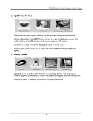 ICTL for Secondary School - Computer Hardware Module

d. Input Devices for Video

Video input are motion images captured into the computer by special input devices.
A Closed-Circuit Television (CCTV) video camera is a type of digital video camera that
enables a home or small business user to capture video and still images.
A webcam is a video camera that displays its output on a web page.
A digital video camera allows you to record full motion and store the captured motion
digitally.
e. Pointing Devices

A pointing device is another form of input device. Pointing devices such as a mouse,
trackball, graphics tablet and touch screen are used to input spatial data into the computer.
Spatial data refers to data that is continuous and multi-dimensional.

5

 