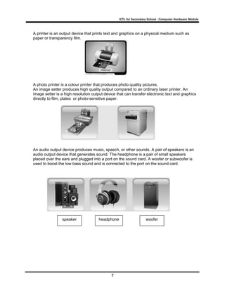ICTL for Secondary School - Computer Hardware Module

A printer is an output device that prints text and graphics on a physical medium such as
paper or transparency film.

A photo printer is a colour printer that produces photo quality pictures.
An image setter produces high quality output compared to an ordinary laser printer. An
image setter is a high resolution output device that can transfer electronic text and graphics
directly to film, plates or photo-sensitive paper.

An audio output device produces music, speech, or other sounds. A pair of speakers is an
audio output device that generates sound. The headphone is a pair of small speakers
placed over the ears and plugged into a port on the sound card. A woofer or subwoofer is
used to boost the low bass sound and is connected to the port on the sound card.

speaker

headphone

7

woofer

 