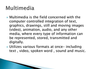  Multimedia is the field concerned with the
computer controlled integration of text,
graphics, drawings, still and moving images
(video), animation, audio, and any other
media, where every type of information can
be represented, stored, transmitted and
digitally.
 Utilizes various formats at once- including
text , video, spoken word , sound and music.
 