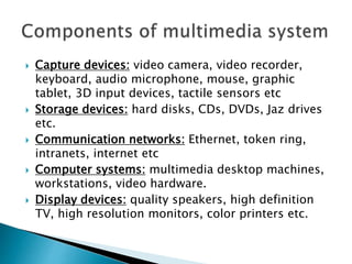  Capture devices: video camera, video recorder,
keyboard, audio microphone, mouse, graphic
tablet, 3D input devices, tactile sensors etc
 Storage devices: hard disks, CDs, DVDs, Jaz drives
etc.
 Communication networks: Ethernet, token ring,
intranets, internet etc
 Computer systems: multimedia desktop machines,
workstations, video hardware.
 Display devices: quality speakers, high definition
TV, high resolution monitors, color printers etc.
 