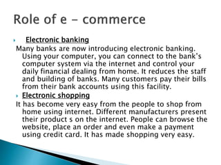  Electronic banking
Many banks are now introducing electronic banking.
Using your computer, you can connect to the bank’s
computer system via the internet and control your
daily financial dealing from home. It reduces the staff
and building of banks. Many customers pay their bills
from their bank accounts using this facility.
 Electronic shopping
It has become very easy from the people to shop from
home using internet. Different manufacturers present
their product s on the internet. People can browse the
website, place an order and even make a payment
using credit card. It has made shopping very easy.
 