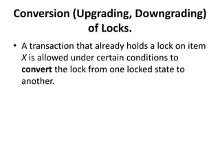 Conversion (Upgrading, Downgrading)
of Locks.
• A transaction that already holds a lock on item
X is allowed under certain conditions to
convert the lock from one locked state to
another.
 