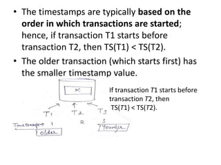 • The timestamps are typically based on the
order in which transactions are started;
hence, if transaction T1 starts before
transaction T2, then TS(T1) < TS(T2).
• The older transaction (which starts first) has
the smaller timestamp value.
If transaction T1 starts before
transaction T2, then
TS(T1) < TS(T2).
 