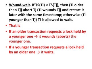 • Wound-wait. If TS(Ti) < TS(Tj), then (Ti older
than Tj) abort Tj (Ti wounds Tj) and restart it
later with the same timestamp; otherwise (Ti
younger than Tj) Ti is allowed to wait.
• That is
• If an older transaction requests a lock held by
a younger one → it wounds (aborts) the
younger one.
• If a younger transaction requests a lock held
by an older one → it waits.
 