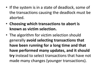 • If the system is in a state of deadlock, some of
the transactions causing the deadlock must be
aborted.
• Choosing which transactions to abort is
known as victim selection.
• The algorithm for victim selection should
generally avoid selecting transactions that
have been running for a long time and that
have performed many updates, and it should
try instead to select transactions that have not
made many changes (younger transactions).
 