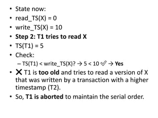 • State now:
• read_TS(X) = 0
• write_TS(X) = 10
• Step 2: T1 tries to read X
• TS(T1) = 5
• Check:
– TS(T1) < write_TS(X)? → 5 < 10 ✅ → Yes
• ❌ T1 is too old and tries to read a version of X
that was written by a transaction with a higher
timestamp (T2).
• So, T1 is aborted to maintain the serial order.
 