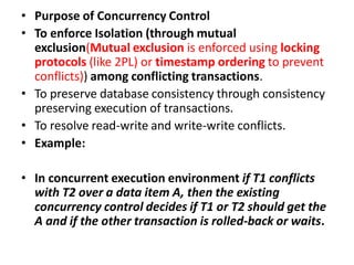• Purpose of Concurrency Control
• To enforce Isolation (through mutual
exclusion(Mutual exclusion is enforced using locking
protocols (like 2PL) or timestamp ordering to prevent
conflicts)) among conflicting transactions.
• To preserve database consistency through consistency
preserving execution of transactions.
• To resolve read-write and write-write conflicts.
• Example:
• In concurrent execution environment if T1 conflicts
with T2 over a data item A, then the existing
concurrency control decides if T1 or T2 should get the
A and if the other transaction is rolled-back or waits.
 
