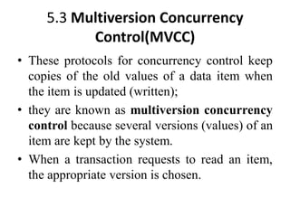 5.3 Multiversion Concurrency
Control(MVCC)
• These protocols for concurrency control keep
copies of the old values of a data item when
the item is updated (written);
• they are known as multiversion concurrency
control because several versions (values) of an
item are kept by the system.
• When a transaction requests to read an item,
the appropriate version is chosen.
 