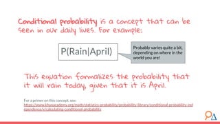 This equation formalizes the probability that
it will rain today, given that it is April.
For a primer on this concept, see:
https://www.khanacademy.org/math/statistics-probability/probability-library/conditional-probability-ind
ependence/v/calculating-conditional-probability
P(Rain|April)
Conditional probability is a concept that can be
seen in our daily lives. For example:
Probably varies quite a bit,
depending on where in the
world you are!
 
