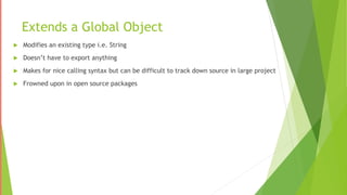 Extends a Global Object
 Modifies an existing type i.e. String
 Doesn’t have to export anything
 Makes for nice calling syntax but can be difficult to track down source in large project
 Frowned upon in open source packages
 