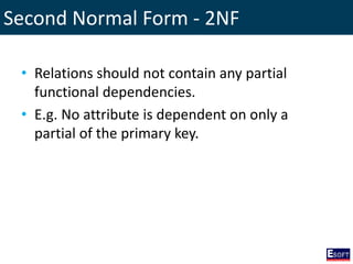Second Normal Form - 2NF
• Relations should not contain any partial
functional dependencies.
• E.g. No attribute is dependent on only a
partial of the primary key.
 
