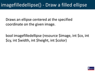 imagefilledellipse() - Draw a filled ellipse
Draws an ellipse centered at the specified
coordinate on the given image.
bool imagefilledellipse (resource $image, int $cx, int
$cy, int $width, int $height, int $color)
 