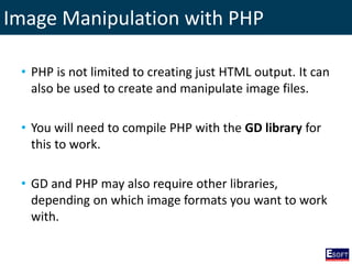 Image Manipulation with PHP
• PHP is not limited to creating just HTML output. It can
also be used to create and manipulate image files.
• You will need to compile PHP with the GD library for
this to work.
• GD and PHP may also require other libraries,
depending on which image formats you want to work
with.
 