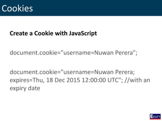 Cookies
Create a Cookie with JavaScript
document.cookie="username=Nuwan Perera";
document.cookie="username=Nuwan Perera;
expires=Thu, 18 Dec 2015 12:00:00 UTC"; //with an
expiry date
 