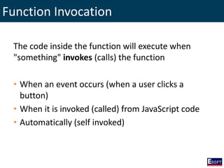 Function Invocation
The code inside the function will execute when
"something" invokes (calls) the function
• When an event occurs (when a user clicks a
button)
• When it is invoked (called) from JavaScript code
• Automatically (self invoked)
 
