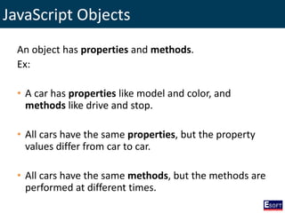 JavaScript Objects
An object has properties and methods.
Ex:
• A car has properties like model and color, and
methods like drive and stop.
• All cars have the same properties, but the property
values differ from car to car.
• All cars have the same methods, but the methods are
performed at different times.
 