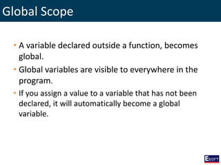 Global Scope
• A variable declared outside a function, becomes
global.
• Global variables are visible to everywhere in the
program.
• If you assign a value to a variable that has not been
declared, it will automatically become a global
variable.
 