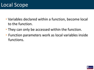 Local Scope
• Variables declared within a function, become local
to the function.
• They can only be accessed within the function.
• Function parameters work as local variables inside
functions.
 